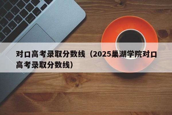 对口高考录取分数线（2025巢湖学院对口高考录取分数线）