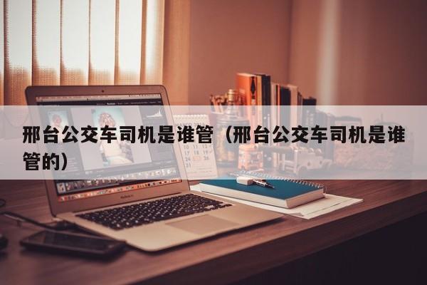 邢台公交车司机是谁管（邢台公交车司机是谁管的）