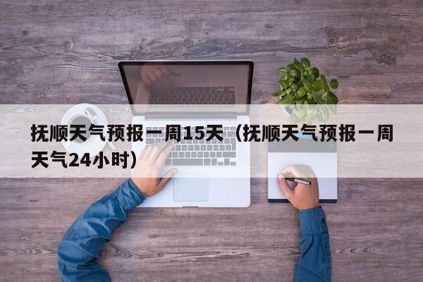 抚顺天气预报一周15天（抚顺天气预报一周天气24小时）