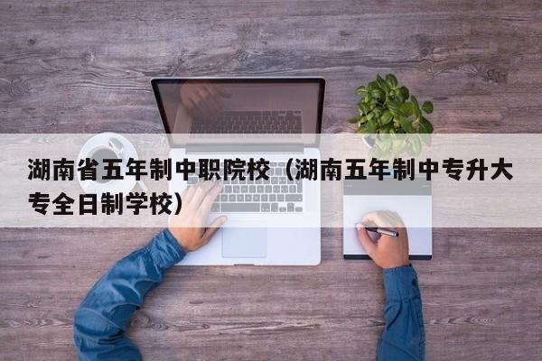 湖南省五年制中职院校（湖南五年制中专升大专全日制学校）