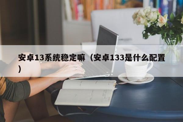 安卓13系统稳定嘛（安卓133是什么配置）