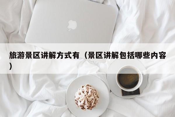 旅游景区讲解方式有（景区讲解包括哪些内容）