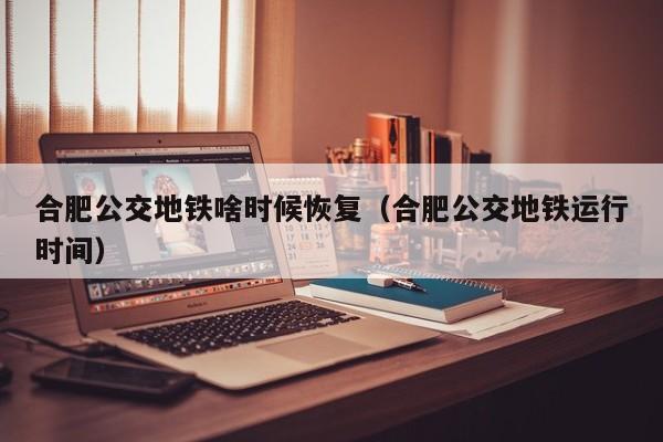 合肥公交地铁啥时候恢复（合肥公交地铁运行时间）