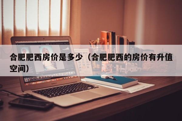 合肥肥西房价是多少（合肥肥西的房价有升值空间）