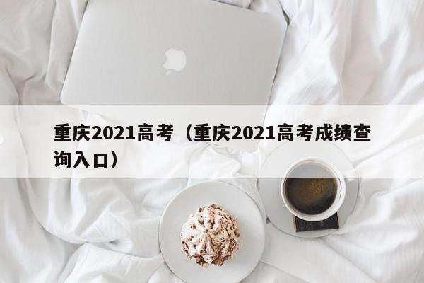 重庆2021高考（重庆2021高考成绩查询入口）