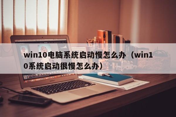 win10电脑系统启动慢怎么办（win10系统启动很慢怎么办）