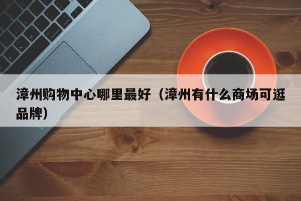 漳州购物中心哪里最好（漳州有什么商场可逛品牌）