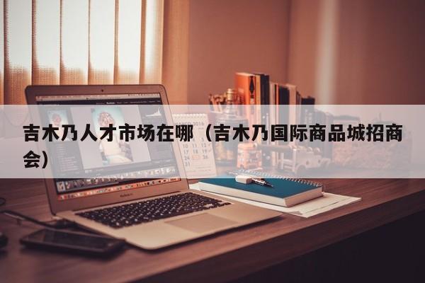 吉木乃人才市场在哪（吉木乃国际商品城招商会）