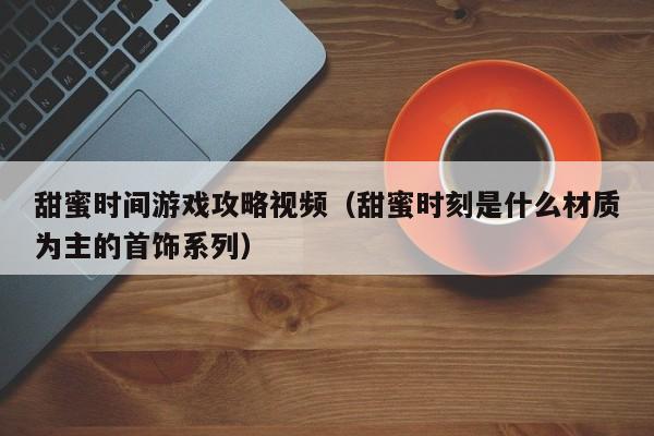 甜蜜时间游戏攻略视频（甜蜜时刻是什么材质为主的首饰系列）