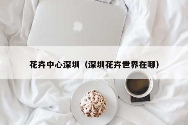 花卉中心深圳（深圳花卉世界在哪）