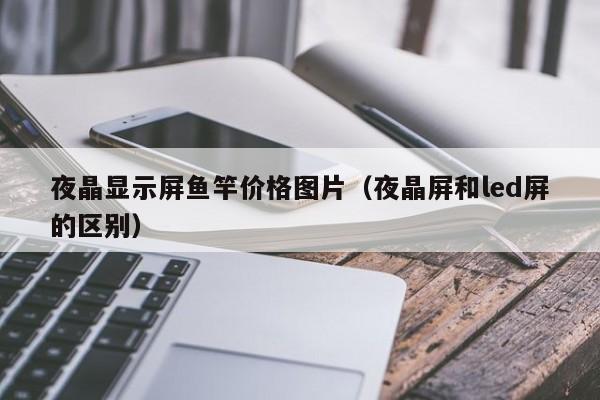 夜晶显示屏鱼竿价格图片（夜晶屏和led屏的区别）