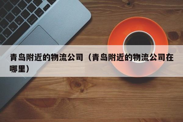 青岛附近的物流公司（青岛附近的物流公司在哪里）