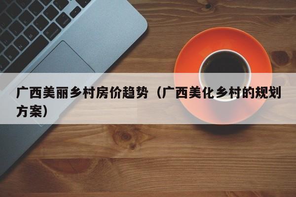 广西美丽乡村房价趋势（广西美化乡村的规划方案）