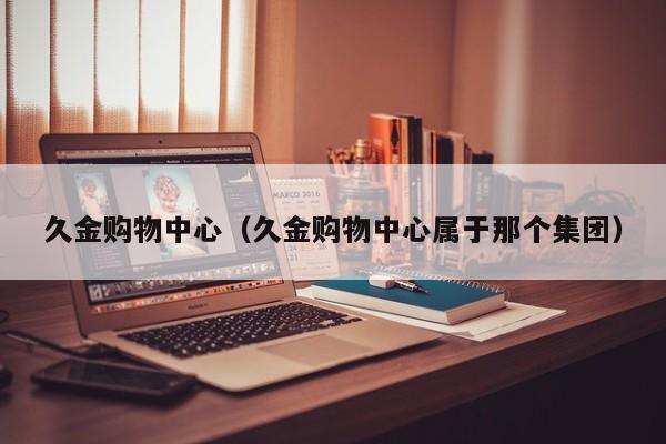 久金购物中心（久金购物中心属于那个集团）
