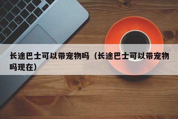 长途巴士可以带宠物吗（长途巴士可以带宠物吗现在）