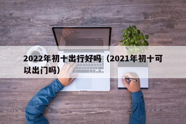 2022年初十出行好吗（2021年初十可以出门吗）
