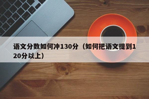 语文分数如何冲130分（如何把语文提到120分以上）