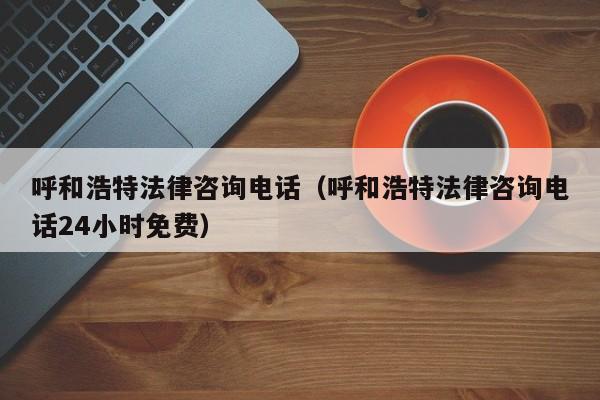 呼和浩特法律咨询电话（呼和浩特法律咨询电话24小时免费）