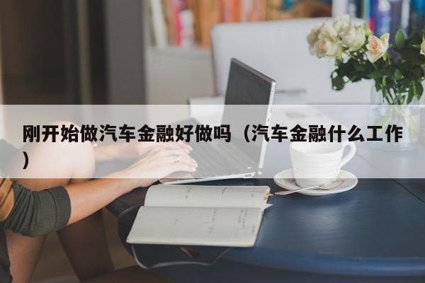 刚开始做汽车金融好做吗（汽车金融什么工作）