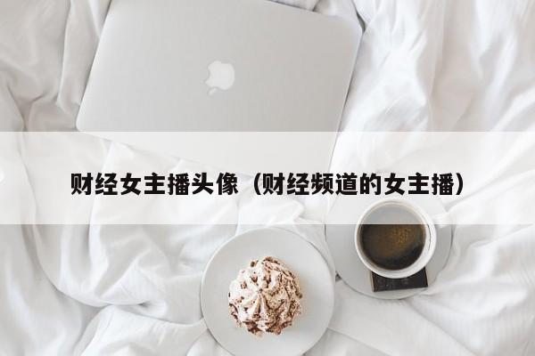 财经女主播头像（财经频道的女主播）