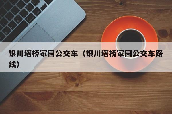 银川塔桥家园公交车（银川塔桥家园公交车路线）