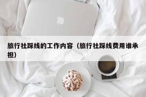 旅行社踩线的工作内容（旅行社踩线费用谁承担）