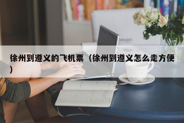徐州到遵义的飞机票（徐州到遵义怎么走方便）
